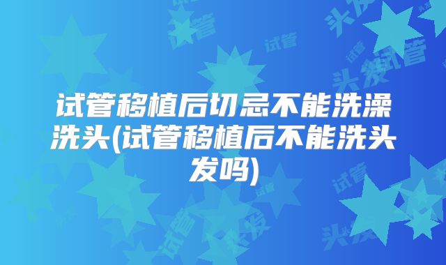 试管移植后切忌不能洗澡洗头(试管移植后不能洗头发吗)