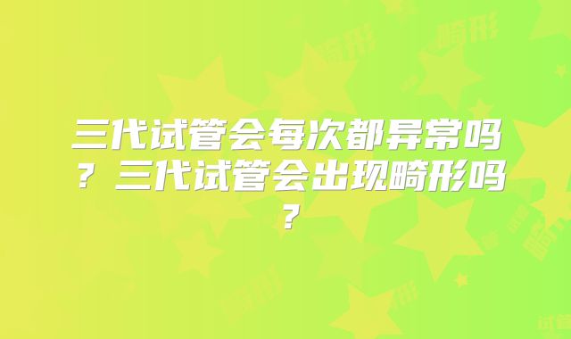 三代试管会每次都异常吗？三代试管会出现畸形吗？