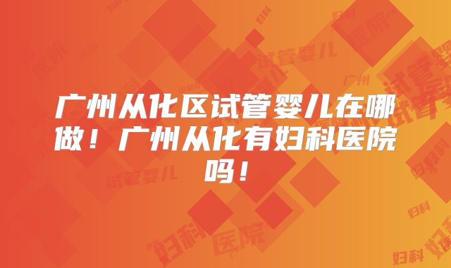 广州从化区试管婴儿在哪做！广州从化有妇科医院吗！