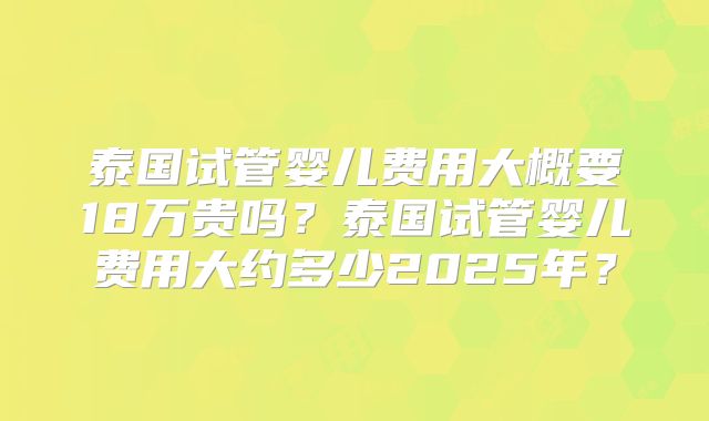 泰国试管婴儿费用大概要18万贵吗？泰国试管婴儿费用大约多少2025年？