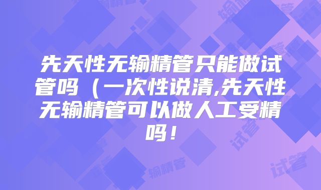 先天性无输精管只能做试管吗（一次性说清,先天性无输精管可以做人工受精吗！