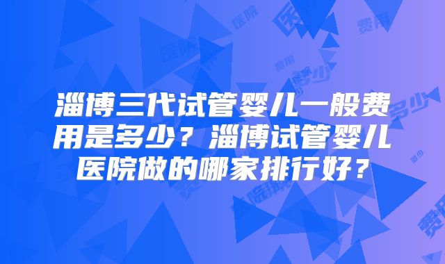 淄博三代试管婴儿一般费用是多少？淄博试管婴儿医院做的哪家排行好？