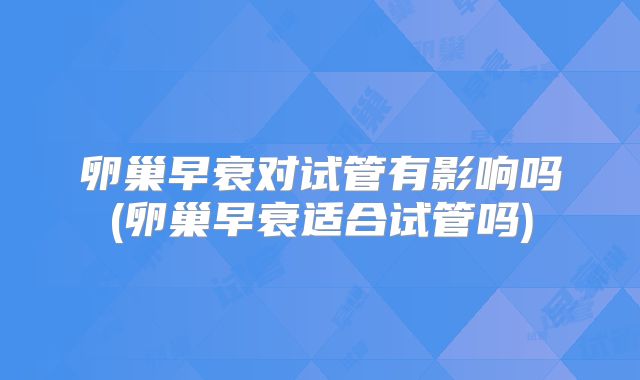 卵巢早衰对试管有影响吗(卵巢早衰适合试管吗)