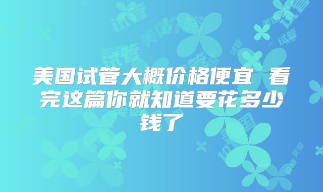 美国试管大概价格便宜 看完这篇你就知道要花多少钱了