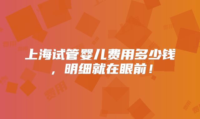 上海试管婴儿费用多少钱，明细就在眼前！