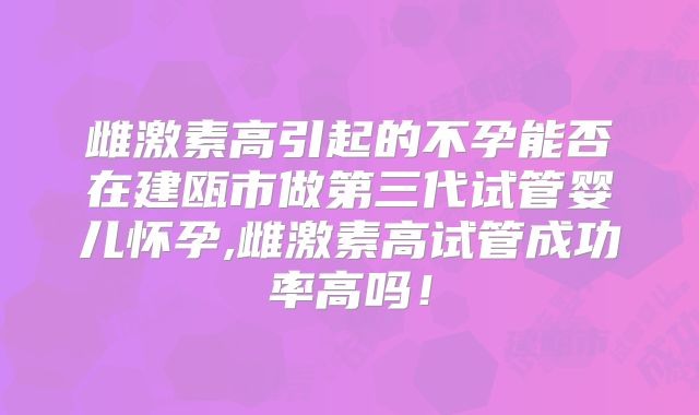 雌激素高引起的不孕能否在建瓯市做第三代试管婴儿怀孕,雌激素高试管成功率高吗！