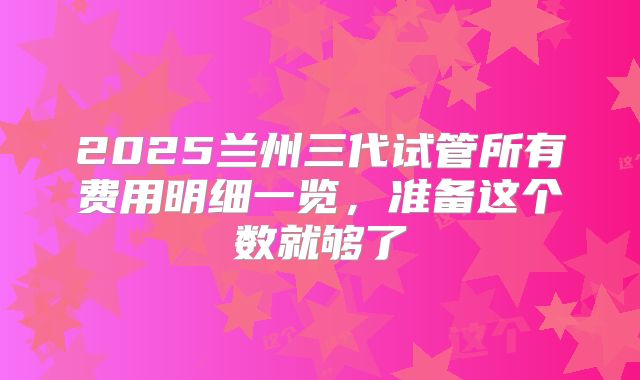 2025兰州三代试管所有费用明细一览，准备这个数就够了