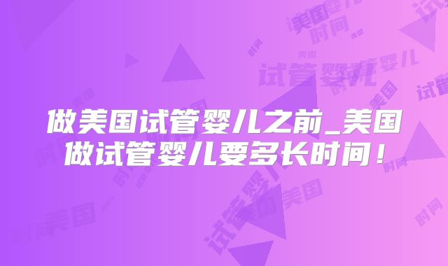 做美国试管婴儿之前_美国做试管婴儿要多长时间!