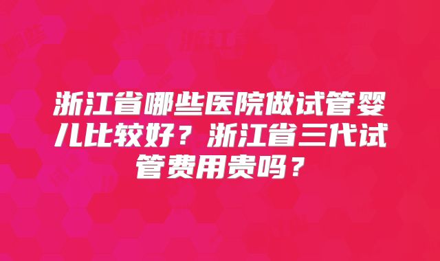浙江省哪些医院做试管婴儿比较好?浙江省三代试管费用贵吗?