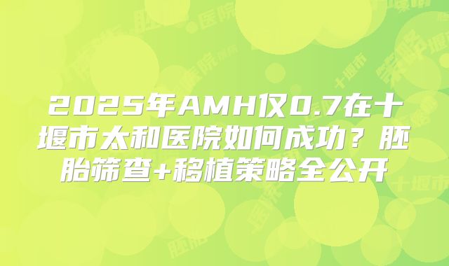 2025年AMH仅0.7在十堰市太和医院如何成功？胚胎筛查+移植策略全公开