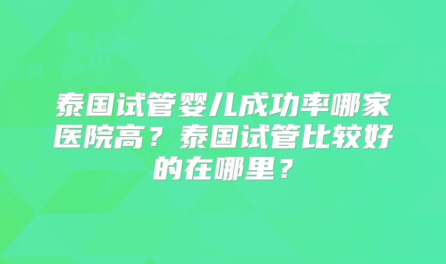 泰国试管婴儿成功率哪家医院高？泰国试管比较好的在哪里？