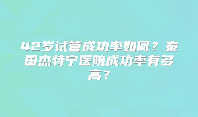 42岁试管成功率如何？泰国杰特宁医院成功率有多高？