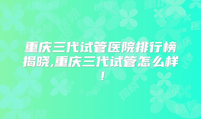 重庆三代试管医院排行榜揭晓,重庆三代试管怎么样！