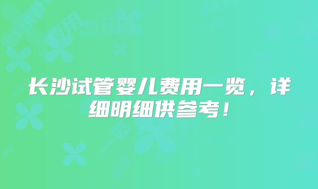 长沙试管婴儿费用一览，详细明细供参考！