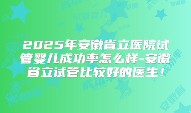 2025年安徽省立医院试管婴儿成功率怎么样-安徽省立试管比较好的医生！