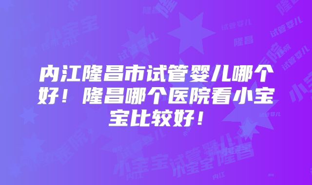 内江隆昌市试管婴儿哪个好！隆昌哪个医院看小宝宝比较好！