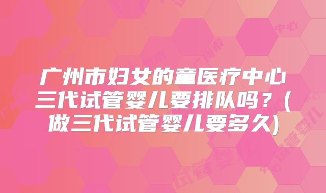 广州市妇女的童医疗中心三代试管婴儿要排队吗？(做三代试管婴儿要多久)