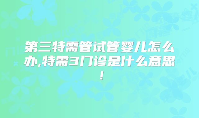 第三特需管试管婴儿怎么办,特需3门诊是什么意思！