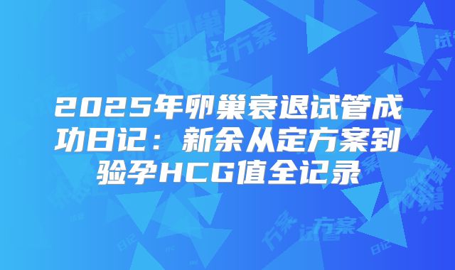 2025年卵巢衰退试管成功日记：新余从定方案到验孕HCG值全记录