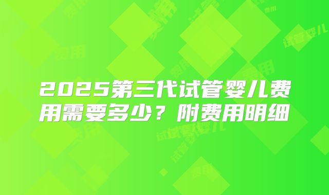 2025第三代试管婴儿费用需要多少？附费用明细
