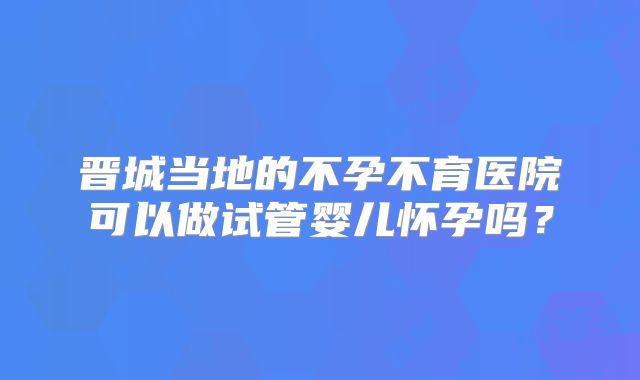 晋城当地的不孕不育医院可以做试管婴儿怀孕吗？