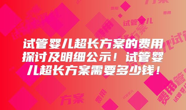 试管婴儿超长方案的费用探讨及明细公示！试管婴儿超长方案需要多少钱！
