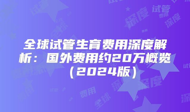 全球试管生育费用深度解析：国外费用约20万概览（2024版）
