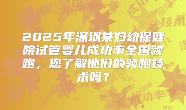 2025年深圳某妇幼保健院试管婴儿成功率全国领跑，您了解他们的领跑技术吗？