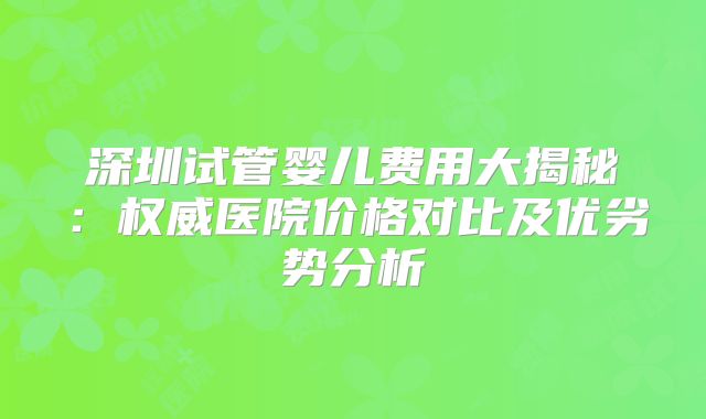 深圳试管婴儿费用大揭秘：权威医院价格对比及优劣势分析
