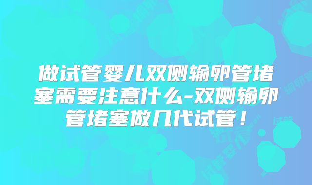 做试管婴儿双侧输卵管堵塞需要注意什么-双侧输卵管堵塞做几代试管!