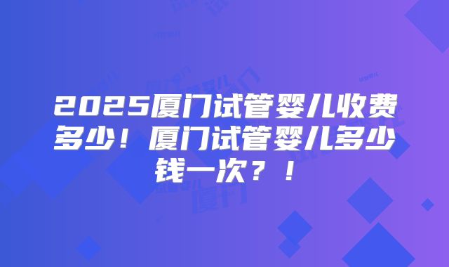 2025厦门试管婴儿收费多少！厦门试管婴儿多少钱一次？！