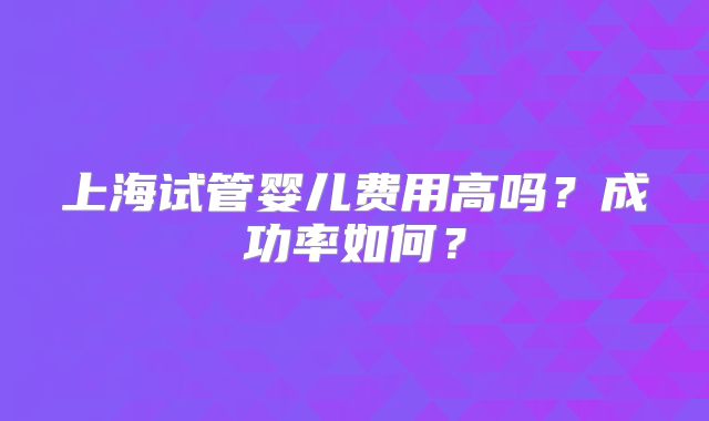 上海试管婴儿费用高吗？成功率如何？