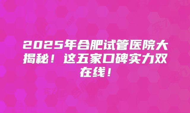 2025年合肥试管医院大揭秘！这五家口碑实力双在线！