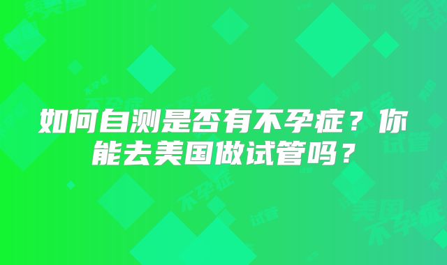 如何自测是否有不孕症?你能去美国做试管吗?