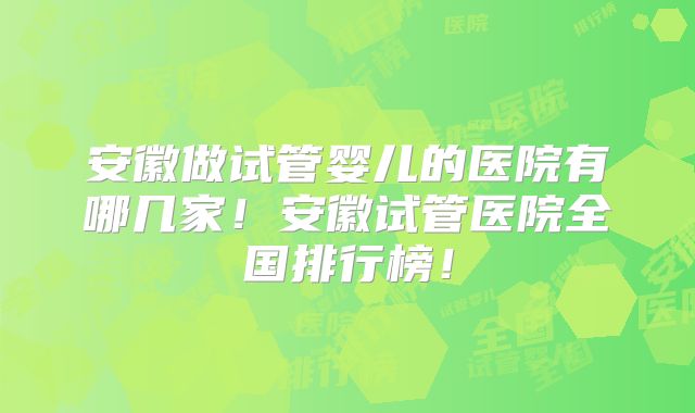 安徽做试管婴儿的医院有哪几家！安徽试管医院全国排行榜！