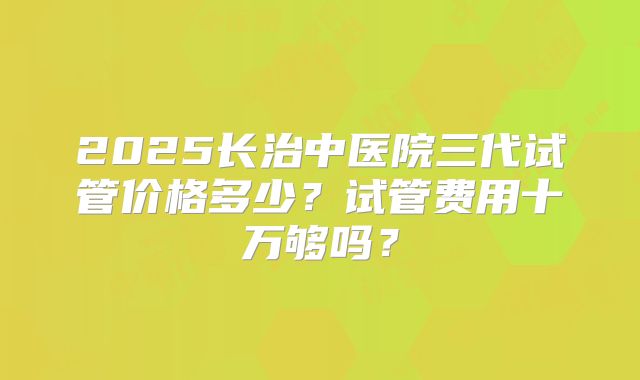 2025长治中医院三代试管价格多少？试管费用十万够吗？