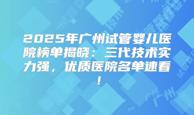 2025年广州试管婴儿医院榜单揭晓：三代技术实力强，优质医院名单速看！
