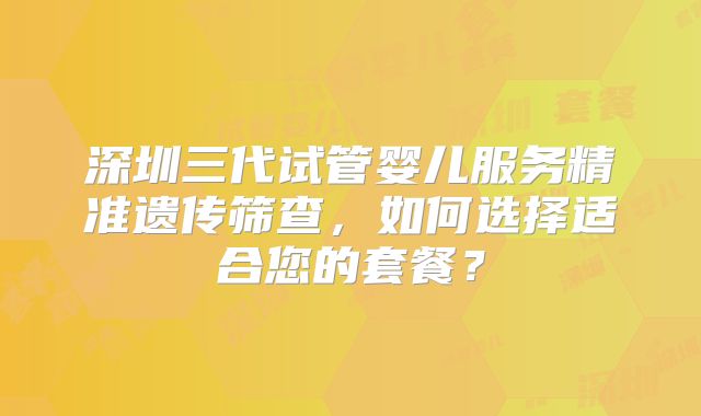 深圳三代试管婴儿服务精准遗传筛查，如何选择适合您的套餐？