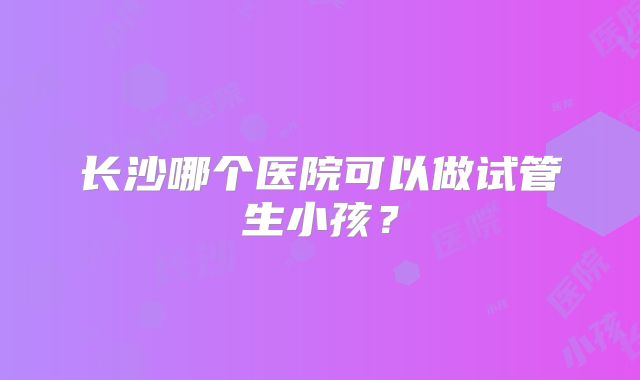 长沙哪个医院可以做试管生小孩?