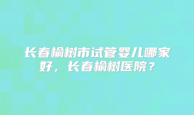 长春榆树市试管婴儿哪家好,长春榆树医院?