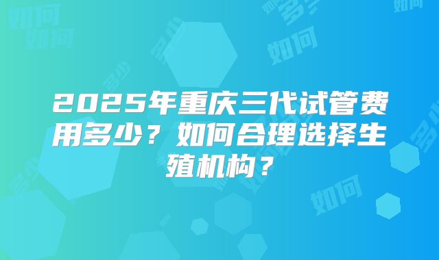 2025年重庆三代试管费用多少？如何合理选择生殖机构？