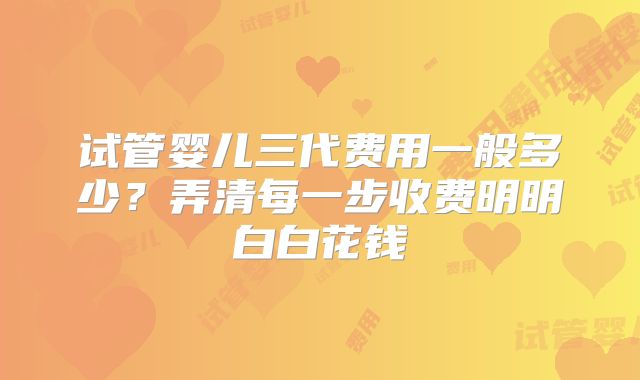 试管婴儿三代费用一般多少？弄清每一步收费明明白白花钱