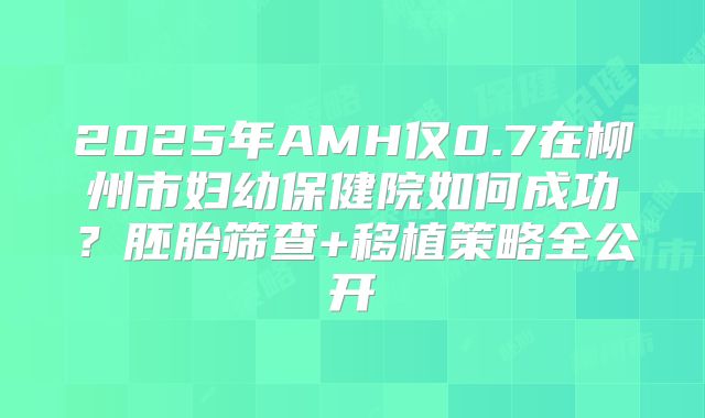 2025年AMH仅0.7在柳州市妇幼保健院如何成功？胚胎筛查+移植策略全公开
