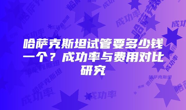 哈萨克斯坦试管要多少钱一个？成功率与费用对比研究