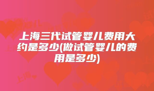 上海三代试管婴儿费用大约是多少(做试管婴儿的费用是多少)