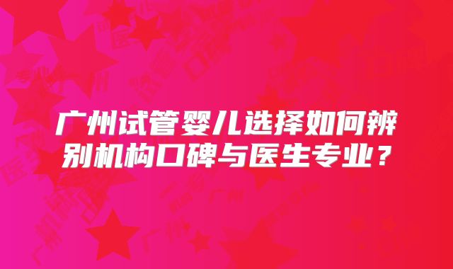 广州试管婴儿选择如何辨别机构口碑与医生专业？