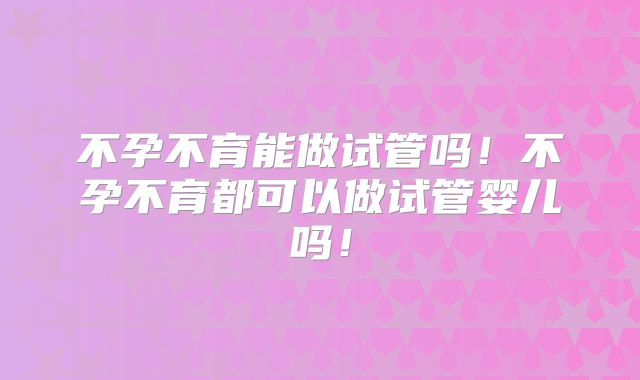不孕不育能做试管吗！不孕不育都可以做试管婴儿吗！
