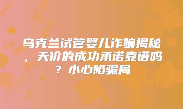 乌克兰试管婴儿诈骗揭秘，天价的成功承诺靠谱吗？小心陷骗局