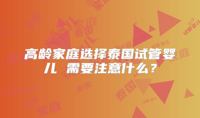 高龄家庭选择泰国试管婴儿 需要注意什么？