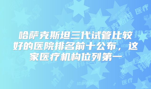哈萨克斯坦三代试管比较好的医院排名前十公布,这家医疗机构位列第一